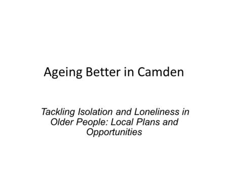 Ageing Better in Camden Tackling Isolation and Loneliness in Older People: Local Plans and Opportunities.