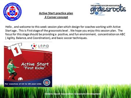 Ontario Soccer Association Grassroots Development 1 Active Start practice plan 4 Corner concept Hello, and welcome to this week session plan which design.