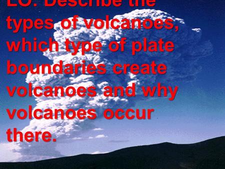 CO: VOLCANOES LO: Describe the types of volcanoes, which type of plate boundaries create volcanoes and why volcanoes occur there.