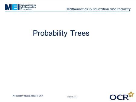 Produced by MEI on behalf of OCR © OCR 2013 Probability Trees © OCR 2014.
