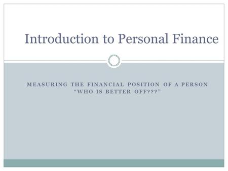 MEASURING THE FINANCIAL POSITION OF A PERSON “WHO IS BETTER OFF???” Introduction to Personal Finance.