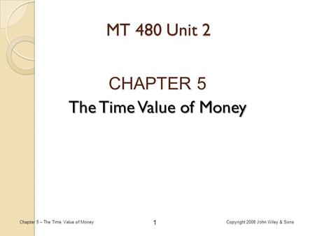 1 Chapter 5 – The Time Value of MoneyCopyright 2008 John Wiley & Sons MT 480 Unit 2 CHAPTER 5 The Time Value of Money.