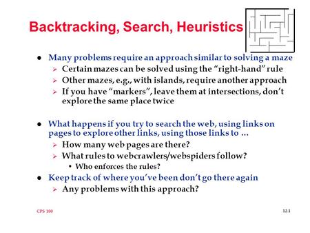 CPS 100 12.1 Backtracking, Search, Heuristics l Many problems require an approach similar to solving a maze  Certain mazes can be solved using the “right-hand”