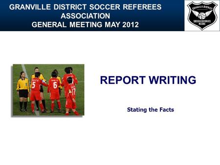 GRANVILLE DISTRICT SOCCER REFEREES ASSOCIATION GENERAL MEETING MAY 2012 REPORT WRITING Stating the Facts.
