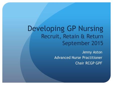 Developing GP Nursing Recruit, Retain & Return September 2015 Jenny Aston Advanced Nurse Practitioner Chair RCGP GPF.