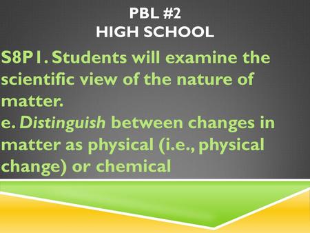 PBL #2 HIGH SCHOOL S8P1. Students will examine the scientific view of the nature of matter. e. Distinguish between changes in matter as physical (i.e.,