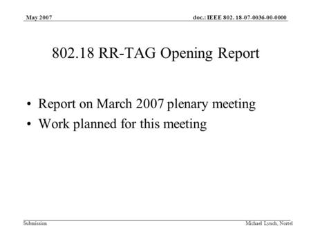 Doc.: IEEE 802. 18-07-0036-00-0000 Submission May 2007 Michael Lynch, Nortel 802.18 RR-TAG Opening Report Report on March 2007 plenary meeting Work planned.