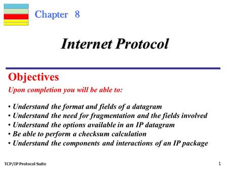 TCP/IP Protocol Suite 1 Chapter 8 Upon completion you will be able to: Internet Protocol Understand the format and fields of a datagram Understand the.