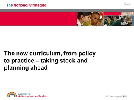 Slide 1 © Crown copyright 2009 The new curriculum, from policy to practice – taking stock and planning ahead.