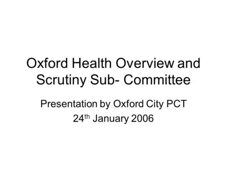 Oxford Health Overview and Scrutiny Sub- Committee Presentation by Oxford City PCT 24 th January 2006.