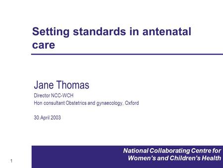 1 National Collaborating Centre for Women’s and Children’s Health Setting standards in antenatal care Jane Thomas Director NCC-WCH Hon consultant Obstetrics.