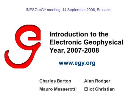 Introduction to the Electronic Geophysical Year, 2007-2008 www.egy.org INFSO-eGY meeting, 14 September 2006, Brussels Charles BartonAlan Rodger Mauro MesserottiEliot.