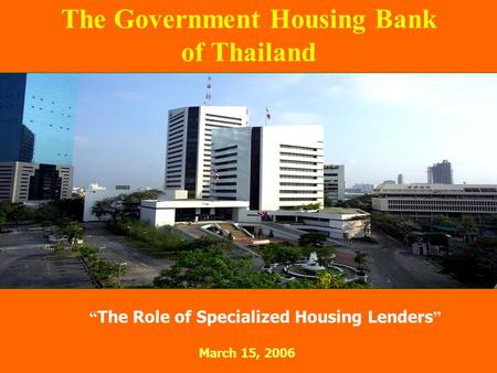 “ The Role of Specialized Housing Lenders ” March 15, 2006 The Government Housing Bank of Thailand.