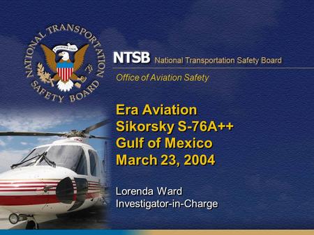 Office of Aviation Safety Era Aviation Sikorsky S-76A++ Gulf of Mexico March 23, 2004 Lorenda Ward Investigator-in-Charge.