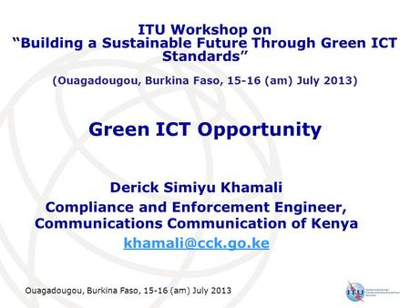Ouagadougou, Burkina Faso, 15-16 (am) July 2013 Green ICT Opportunity Derick Simiyu Khamali Compliance and Enforcement Engineer, Communications Communication.