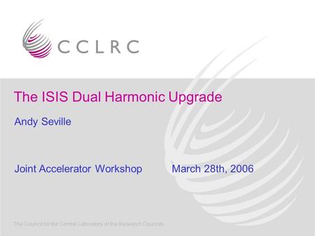 The ISIS Dual Harmonic Upgrade The Council for the Central Laboratory of the Research Councils Andy Seville Joint Accelerator WorkshopMarch 28th, 2006.