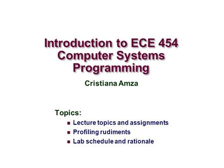 Introduction to ECE 454 Computer Systems Programming Topics: Lecture topics and assignments Profiling rudiments Lab schedule and rationale Cristiana Amza.