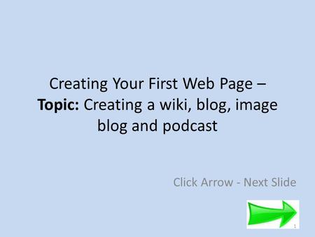 Creating Your First Web Page – Topic: Creating a wiki, blog, image blog and podcast Click Arrow - Next Slide 1.