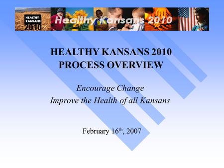HEALTHY KANSANS 2010 PROCESS OVERVIEW Encourage Change Improve the Health of all Kansans February 16 th, 2007.