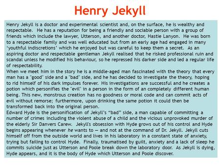 Henry Jekyll is a doctor and experimental scientist and, on the surface, he is wealthy and respectable. He has a reputation for being a friendly and sociable.
