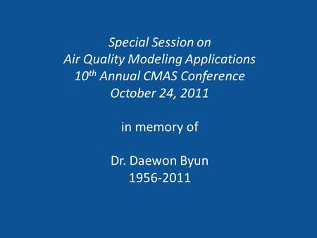 Special Session on Air Quality Modeling Applications 10 th Annual CMAS Conference October 24, 2011 in memory of Dr. Daewon Byun 1956-2011.