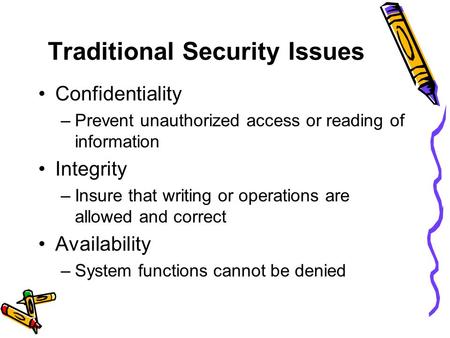 Traditional Security Issues Confidentiality –Prevent unauthorized access or reading of information Integrity –Insure that writing or operations are allowed.