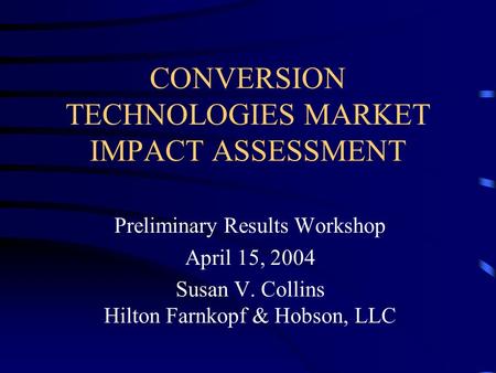 CONVERSION TECHNOLOGIES MARKET IMPACT ASSESSMENT Preliminary Results Workshop April 15, 2004 Susan V. Collins Hilton Farnkopf & Hobson, LLC.