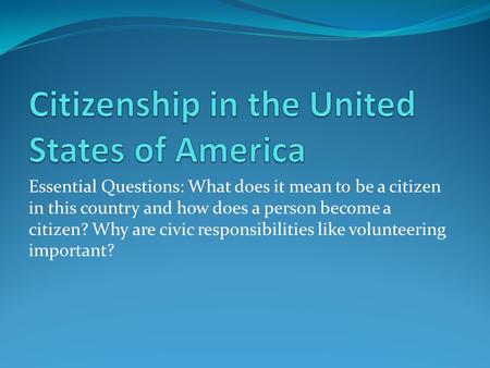Essential Questions: What does it mean to be a citizen in this country and how does a person become a citizen? Why are civic responsibilities like volunteering.