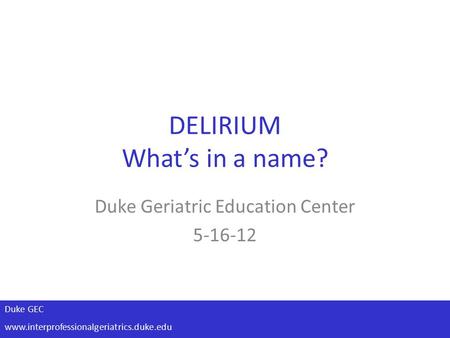 Duke GEC www.interprofessionalgeriatrics.duke.edu DELIRIUM What’s in a name? Duke Geriatric Education Center 5-16-12.