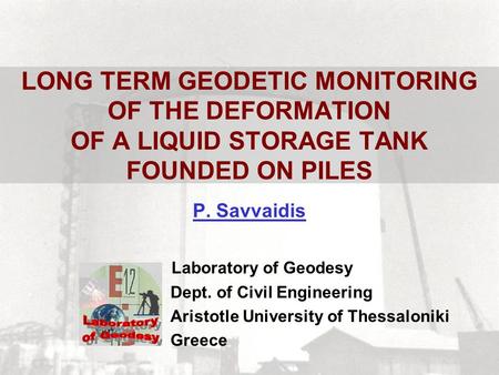 LONG TERM GEODETIC MONITORING OF THE DEFORMATION OF A LIQUID STORAGE TANK FOUNDED ON PILES P. Savvaidis Laboratory of Geodesy Dept. of Civil Engineering.
