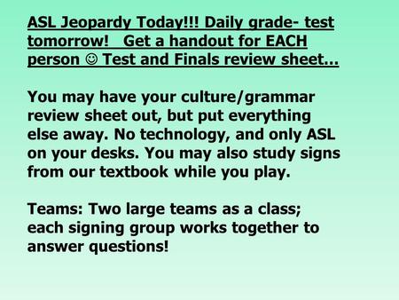 ASL Jeopardy Today!!! Daily grade- test tomorrow! Get a handout for EACH person Test and Finals review sheet… You may have your culture/grammar review.