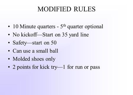 MODIFIED RULES 10 Minute quarters - 5 th quarter optional No kickoff—Start on 35 yard line Safety—start on 50 Can use a small ball Molded shoes only 2.