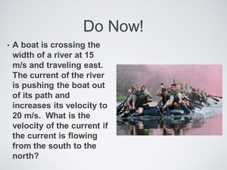 Do Now! A boat is crossing the width of a river at 15 m/s and traveling east. The current of the river is pushing the boat out of its path and increases.