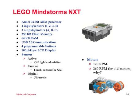 Minds and Computers 3.1 LEGO Mindstorms NXT l Atmel 32-bit ARM processor l 4 inputs/sensors (1, 2, 3, 4) l 3 outputs/motors (A, B, C) l 256 KB Flash Memory.