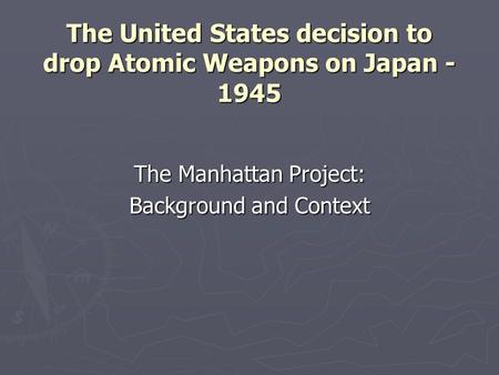 The United States decision to drop Atomic Weapons on Japan - 1945 The Manhattan Project: Background and Context.