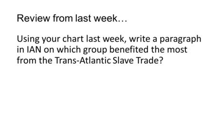 Review from last week… Using your chart last week, write a paragraph in IAN on which group benefited the most from the Trans-Atlantic Slave Trade?