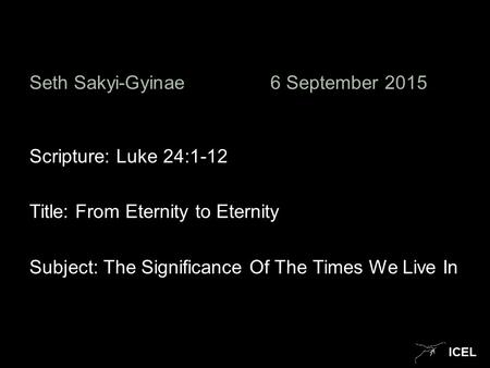 ICEL Seth Sakyi-Gyinae6 September 2015 Scripture: Luke 24:1-12 Title: From Eternity to Eternity Subject: The Significance Of The Times We Live In.