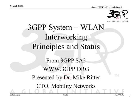Doc.: IEEE 802.11-03/209r0 Submission 1 March 2003 3GPP SA2Slide 1 3GPP System – WLAN Interworking Principles and Status From 3GPP SA2 WWW.3GPP.ORG Presented.
