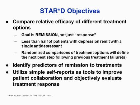 STAR*D Objectives Compare relative efficacy of different treatment options –Goal is REMISSION, not just “response” –Less than half of patients with depression.