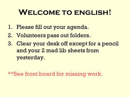 Welcome to english! 1.Please fill out your agenda. 2.Volunteers pass out folders. 3.Clear your desk off except for a pencil and your 2 mad lib sheets from.