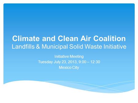 Climate and Clean Air Coalition Landfills & Municipal Solid Waste Initiative Initiative Meeting Tuesday July 23, 2013, 9:00 – 12:30 Mexico City.