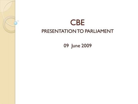 CBE PRESENTATION TO PARLIAMENT 09 June 2009 OVERVIEW 1. Introductions 2. Background to the CBE History 3. The CBE Mandate 4. CBE Vision and Mission 5.