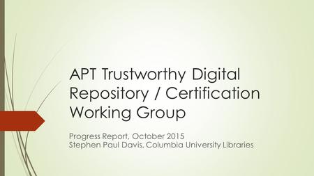 APT Trustworthy Digital Repository / Certification Working Group Progress Report, October 2015 Stephen Paul Davis, Columbia University Libraries.