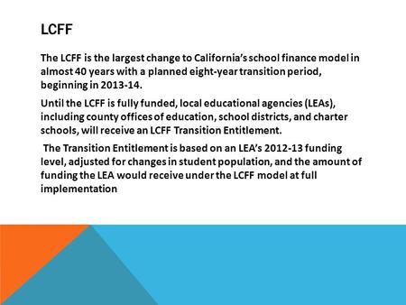 LCFF The LCFF is the largest change to California’s school finance model in almost 40 years with a planned eight-year transition period, beginning in 2013-14.
