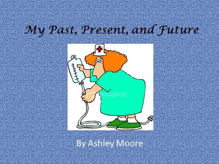 My Past, Present, and Future By Ashley Moore. My Past I took care of people. I always wanted to be a nurse. My parents were very young. My dad did what.