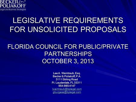 LEGISLATIVE REQUIREMENTS FOR UNSOLICITED PROPOSALS FLORIDA COUNCIL FOR PUBLIC/PRIVATE PARTNERSHIPS OCTOBER 3, 2013 Lee A. Weintraub, Esq. Becker & Poliakoff,
