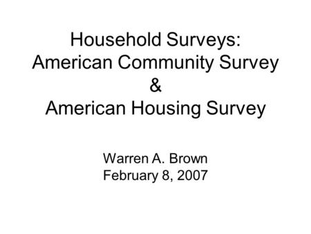 Household Surveys: American Community Survey & American Housing Survey Warren A. Brown February 8, 2007.