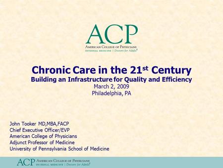 Chronic Care in the 21 st Century Building an Infrastructure for Quality and Efficiency March 2, 2009 Philadelphia, PA John Tooker MD,MBA,FACP Chief Executive.