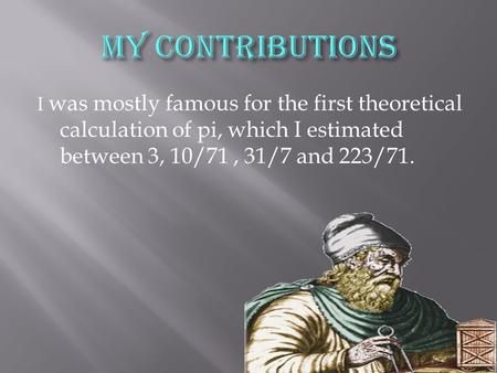I was mostly famous for the first theoretical calculation of pi, which I estimated between 3, 10/71, 31/7 and 223/71.