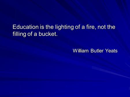 Education is the lighting of a fire, not the filling of a bucket. Education is the lighting of a fire, not the filling of a bucket. William Butler Yeats.